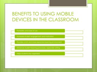 BENEFITS TO USING MOBILE
DEVICES IN THE CLASSROOM
Portability and ease of use
Increases student engagement and motivation
Provides a rich and more expansive learning environment
Enhances student learning processes, especially writing
Helps students stay organized
 