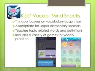 Kids‟ Vocab- Mind Snacks
 This app focuses on vocabulary acquisition
 Appropriate for upper elementary learners
 Teaches topic related words and definitions
 Includes a variety of games for vocab
practice
 