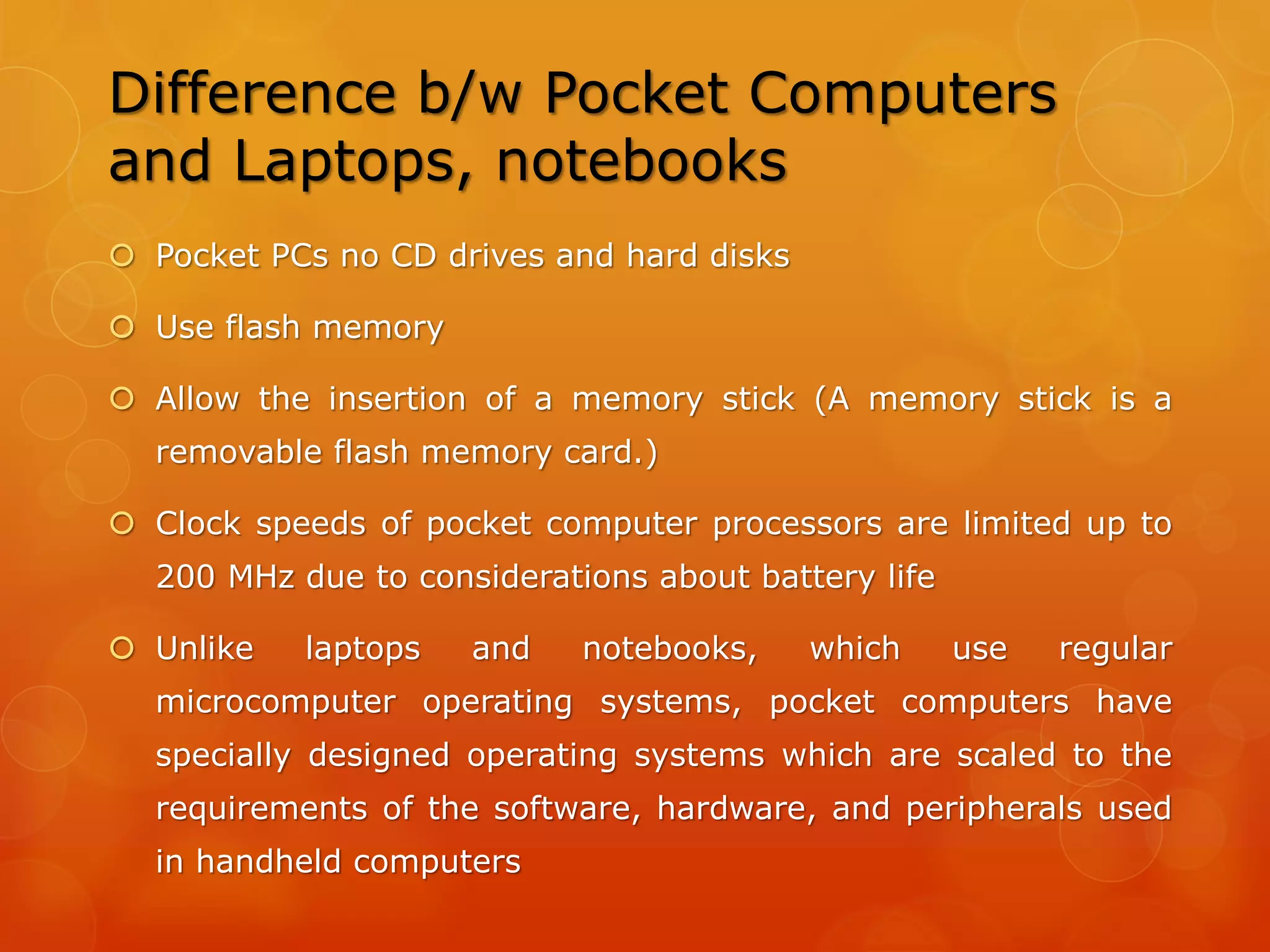 Palm OS
 An operating system from Palm Inc
 Used in smart phones and handheld computing devices
 Optimized to support a very specific range of hardware ─ CPU,
controller chips
 Screens of Palm OS based devices cannot be much different from
the hardware reference platform designed by Palm Computing
without major changes in the operating system itself
 Advantageous in that that, because it is compiled for a specific set
of hardware, its performance is very finely tuned
 Inability to adapt to different sorts of hardware
 