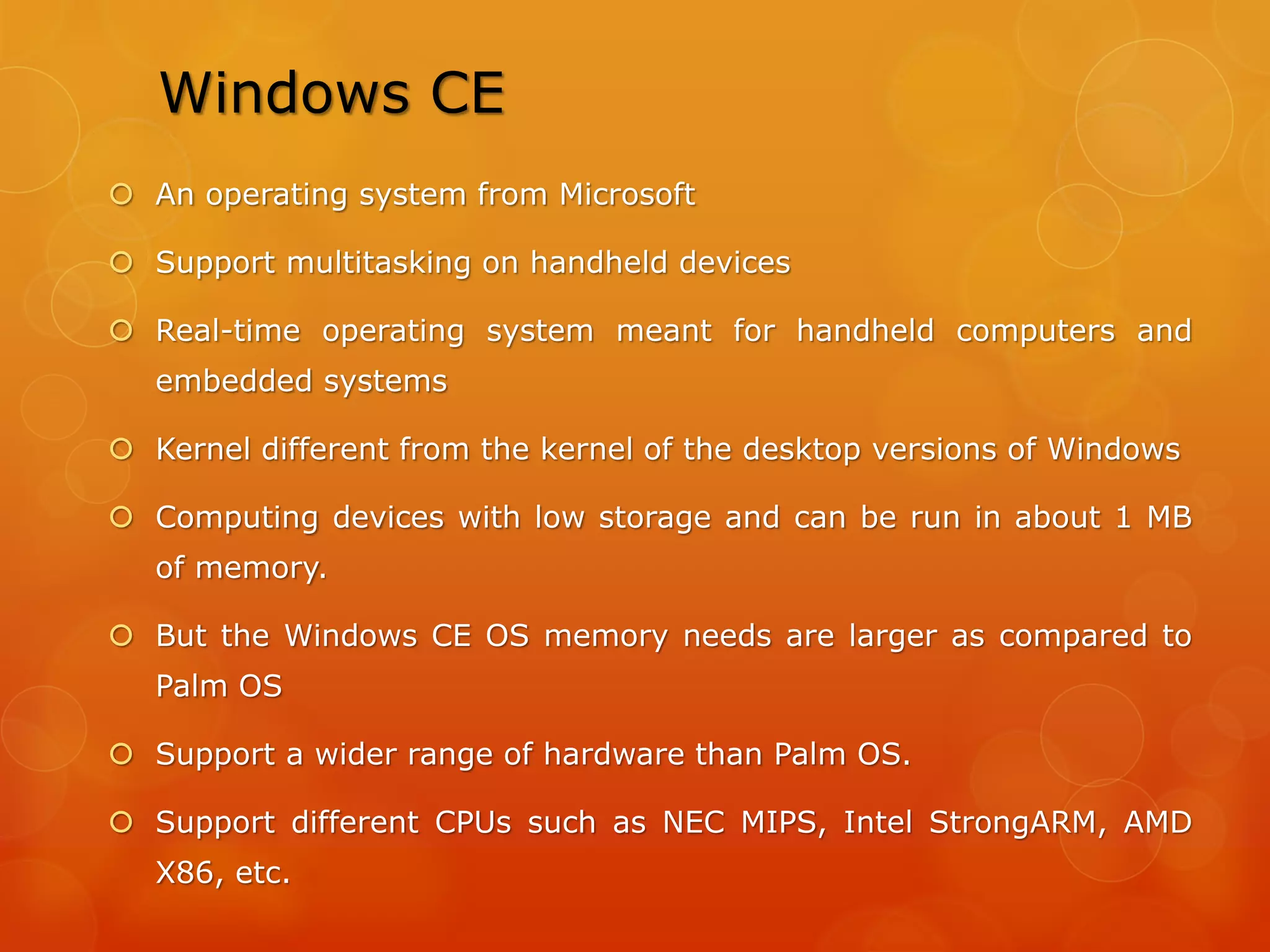  Does not support multitasking
 Is definitely not a great platform for running multimedia
applications
 Works efficiently when running small productivity
programs but doesn’t offer much expandability.
 Palm OS devices usually have wide screens and input of
data is facilitated by a touch screen
 PalmOne tungsten T5 Handheld
 