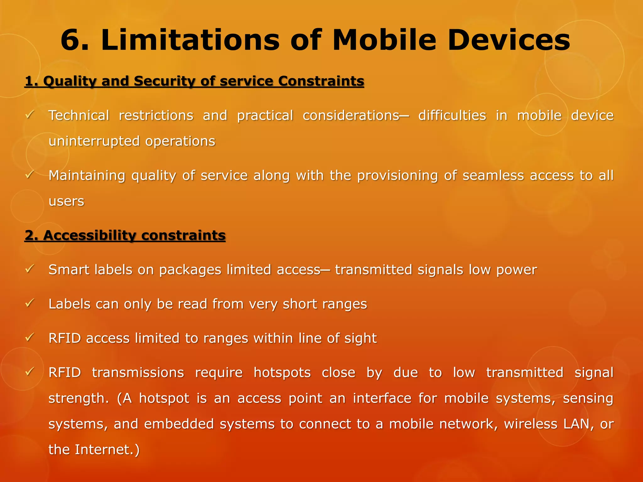7. Energy Constraints in Devices
 Limited energy in battery. Battery size and power limited due to
considerations such as size, weight, and bulk of mobile devices
 The devices need to be recharged after short periods of time. In this way
energy availability also limits device mobility.
 Some devices such as smart cards, smart labels, remote sensors, and
actuators do not even have a battery of their own. They derive their
energy from the radiation received from a wireless source in vicinity. Such
devices, therefore, require these sources to Operate
 Some devices such as smart cards, smart labels, remote sensors, and
actuators do not have a battery of their own.
 They derive their energy from the radiation received from a wireless
source in vicinity. Such devices require these sources
 