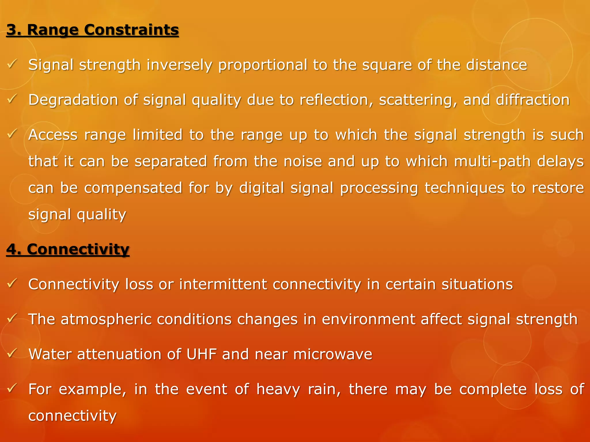 8. Hardware Limitations
 Constraints on memory
 Innovative forms of memory designed and are continuously improved
upon.
 Internal flash drives and the card slots for external memory used
 Memory stick used to enhance the memory in the device
 Large memory capacity─ 30GB video memory in mobile devices in a
recent enhancement of the Apple iPod
9. Bandwidth Limitations
 Limited by the frequency spectrum that a regulator allots to a service
provider
 The service must use the frequency spectrum allotted to it in an
efficient manner
 