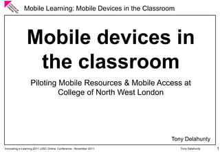 Innovating e-Learning 2011 (JISC Online Conference -November 2011 
Mobile Learning: Mobile Devices in the Classroom 
Tony Delahunty 1 
Mobile devices in the classroom 
Piloting Mobile Resources & Mobile Access at College of North West London 
Tony Delahunty  