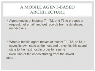 A MOBILE AGENT-BASED
ARCHITECTURE
• Agent moves at instants T1, T2, and T3 to process a
request, get email, and get records from a database,
respectively.
• When a mobile agent moves at instant T1, T2, or T3, it
saves its own state at the host and transmits this saved
state to the next host in order to resume
execution of the codes starting from the saved
state.
 