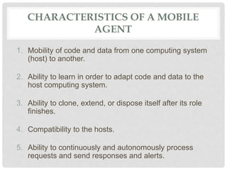 CHARACTERISTICS OF A MOBILE
AGENT
1. Mobility of code and data from one computing system
(host) to another.
2. Ability to learn in order to adapt code and data to the
host computing system.
3. Ability to clone, extend, or dispose itself after its role
finishes.
4. Compatibility to the hosts.
5. Ability to continuously and autonomously process
requests and send responses and alerts.
 