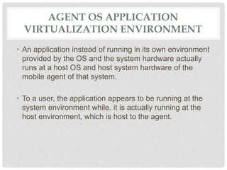 AGENT OS APPLICATION
VIRTUALIZATION ENVIRONMENT
• An application instead of running in its own environment
provided by the OS and the system hardware actually
runs at a host OS and host system hardware of the
mobile agent of that system.
• To a user, the application appears to be running at the
system environment while. it is actually running at the
host environment, which is host to the agent.
 