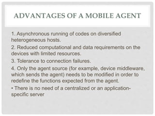 ADVANTAGES OF A MOBILE AGENT
1. Asynchronous running of codes on diversified
heterogeneous hosts.
2. Reduced computational and data requirements on the
devices with limited resources.
3. Tolerance to connection failures.
4. Only the agent source (for example, device middleware,
which sends the agent) needs to be modified in order to
redefine the functions expected from the agent.
• There is no need of a centralized or an application-
specific server
 