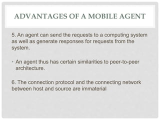 ADVANTAGES OF A MOBILE AGENT
5. An agent can send the requests to a computing system
as well as generate responses for requests from the
system.
• An agent thus has certain similarities to peer-to-peer
architecture.
6. The connection protocol and the connecting network
between host and source are immaterial
 