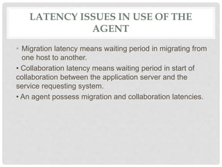 LATENCY ISSUES IN USE OF THE
AGENT
• Migration latency means waiting period in migrating from
one host to another.
• Collaboration latency means waiting period in start of
collaboration between the application server and the
service requesting system.
• An agent possess migration and collaboration latencies.
 
