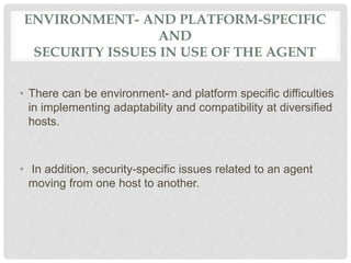 ENVIRONMENT- AND PLATFORM-SPECIFIC
AND
SECURITY ISSUES IN USE OF THE AGENT
• There can be environment- and platform specific difficulties
in implementing adaptability and compatibility at diversified
hosts.
• In addition, security-specific issues related to an agent
moving from one host to another.
 