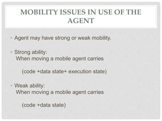 MOBILITY ISSUES IN USE OF THE
AGENT
• Agent may have strong or weak mobility.
• Strong ability:
When moving a mobile agent carries
(code +data state+ execution state)
• Weak ability:
When moving a mobile agent carries
(code +data state)
 