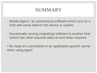 SUMMARY
• Mobile Agent─ an autonomous software which runs on a
host with some data for the device or system.
• Dynamically moving (migrating) software to another host
(which has other required data) as and when required.
• No need of a centralized or an application-specific server
when using agent.
 