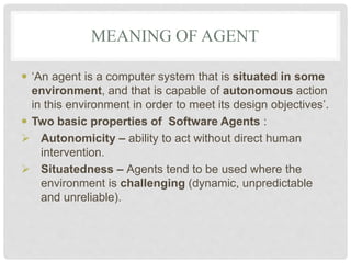 MEANING OF AGENT
 ‘An agent is a computer system that is situated in some
environment, and that is capable of autonomous action
in this environment in order to meet its design objectives’.
 Two basic properties of Software Agents :
 Autonomicity – ability to act without direct human
intervention.
 Situatedness – Agents tend to be used where the
environment is challenging (dynamic, unpredictable
and unreliable).
 