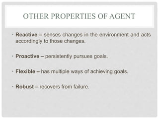 OTHER PROPERTIES OF AGENT
• Reactive – senses changes in the environment and acts
accordingly to those changes.
• Proactive – persistently pursues goals.
• Flexible – has multiple ways of achieving goals.
• Robust – recovers from failure.
 