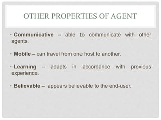 OTHER PROPERTIES OF AGENT
• Communicative – able to communicate with other
agents.
• Mobile – can travel from one host to another.
• Learning – adapts in accordance with previous
experience.
• Believable – appears believable to the end-user.
 