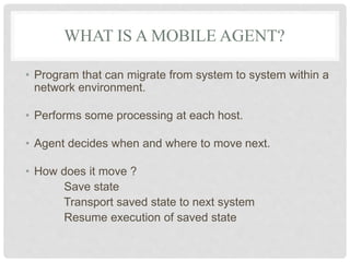 WHAT IS A MOBILE AGENT?
• Program that can migrate from system to system within a
network environment.
• Performs some processing at each host.
• Agent decides when and where to move next.
• How does it move ?
Save state
Transport saved state to next system
Resume execution of saved state
 