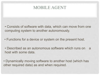 MOBILE AGENT
• Consists of software with data, which can move from one
computing system to another autonomously.
• Functions for a device or system on the present host.
• Described as an autonomous software which runs on a
host with some data.
• Dynamically moving software to another host (which has
other required data) as and when required.
 