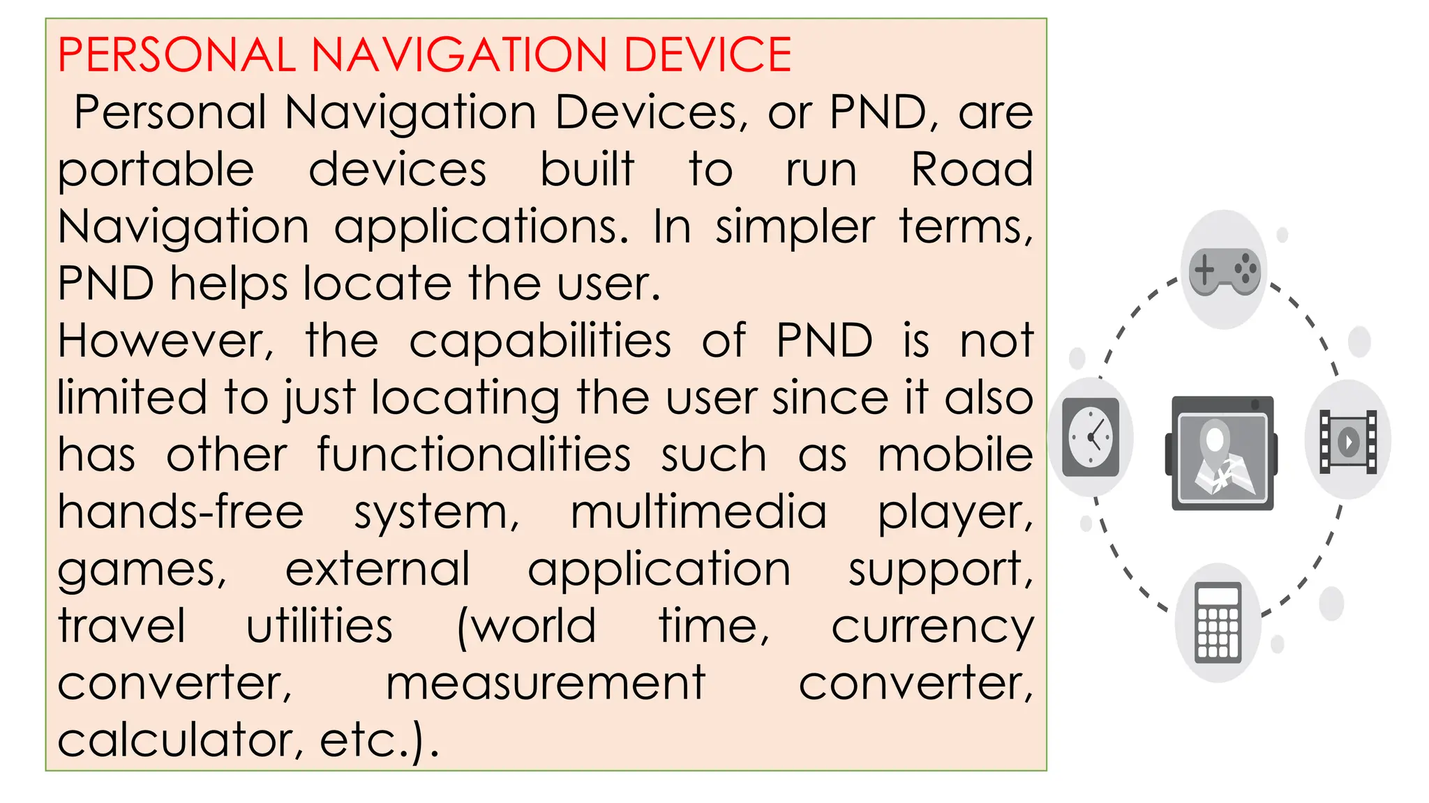 PERSONAL NAVIGATION DEVICE
Personal Navigation Devices, or PND, are
portable devices built to run Road
Navigation applications. In simpler terms,
PND helps locate the user.
However, the capabilities of PND is not
limited to just locating the user since it also
has other functionalities such as mobile
hands-free system, multimedia player,
games, external application support,
travel utilities (world time, currency
converter, measurement converter,
calculator, etc.).
 
