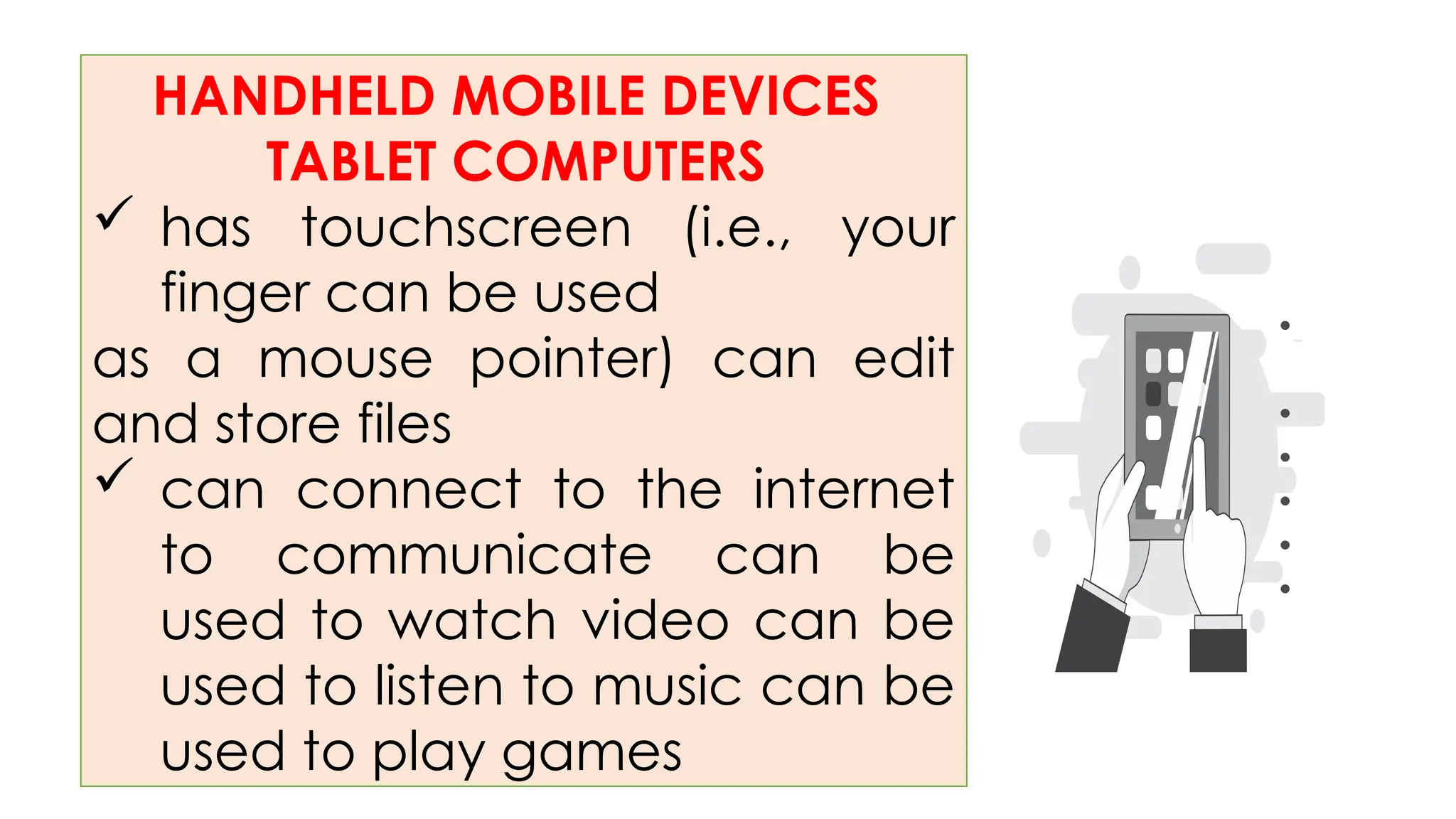 HANDHELD MOBILE DEVICES
TABLET COMPUTERS
 has touchscreen (i.e., your
finger can be used
as a mouse pointer) can edit
and store files
 can connect to the internet
to communicate can be
used to watch video can be
used to listen to music can be
used to play games
•
•
•
•
•
•
 