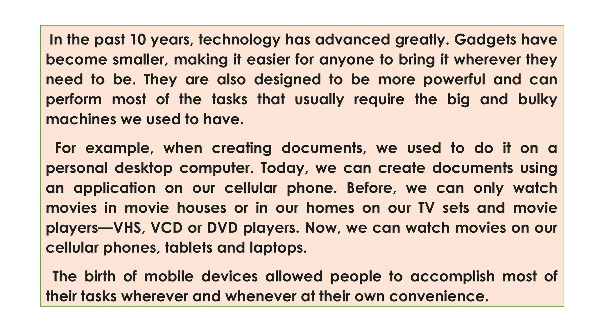 In the past 10 years, technology has advanced greatly. Gadgets have
become smaller, making it easier for anyone to bring it wherever they
need to be. They are also designed to be more powerful and can
perform most of the tasks that usually require the big and bulky
machines we used to have.
For example, when creating documents, we used to do it on a
personal desktop computer. Today, we can create documents using
an application on our cellular phone. Before, we can only watch
movies in movie houses or in our homes on our TV sets and movie
players—VHS, VCD or DVD players. Now, we can watch movies on our
cellular phones, tablets and laptops.
The birth of mobile devices allowed people to accomplish most of
their tasks wherever and whenever at their own convenience.
 