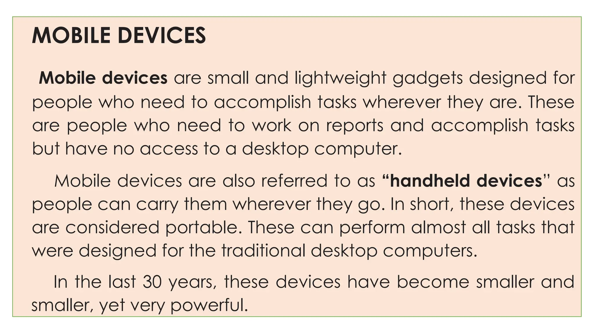 MOBILE DEVICES
Mobile devices are small and lightweight gadgets designed for
people who need to accomplish tasks wherever they are. These
are people who need to work on reports and accomplish tasks
but have no access to a desktop computer.
Mobile devices are also referred to as “handheld devices” as
people can carry them wherever they go. In short, these devices
are considered portable. These can perform almost all tasks that
were designed for the traditional desktop computers.
In the last 30 years, these devices have become smaller and
smaller, yet very powerful.
 