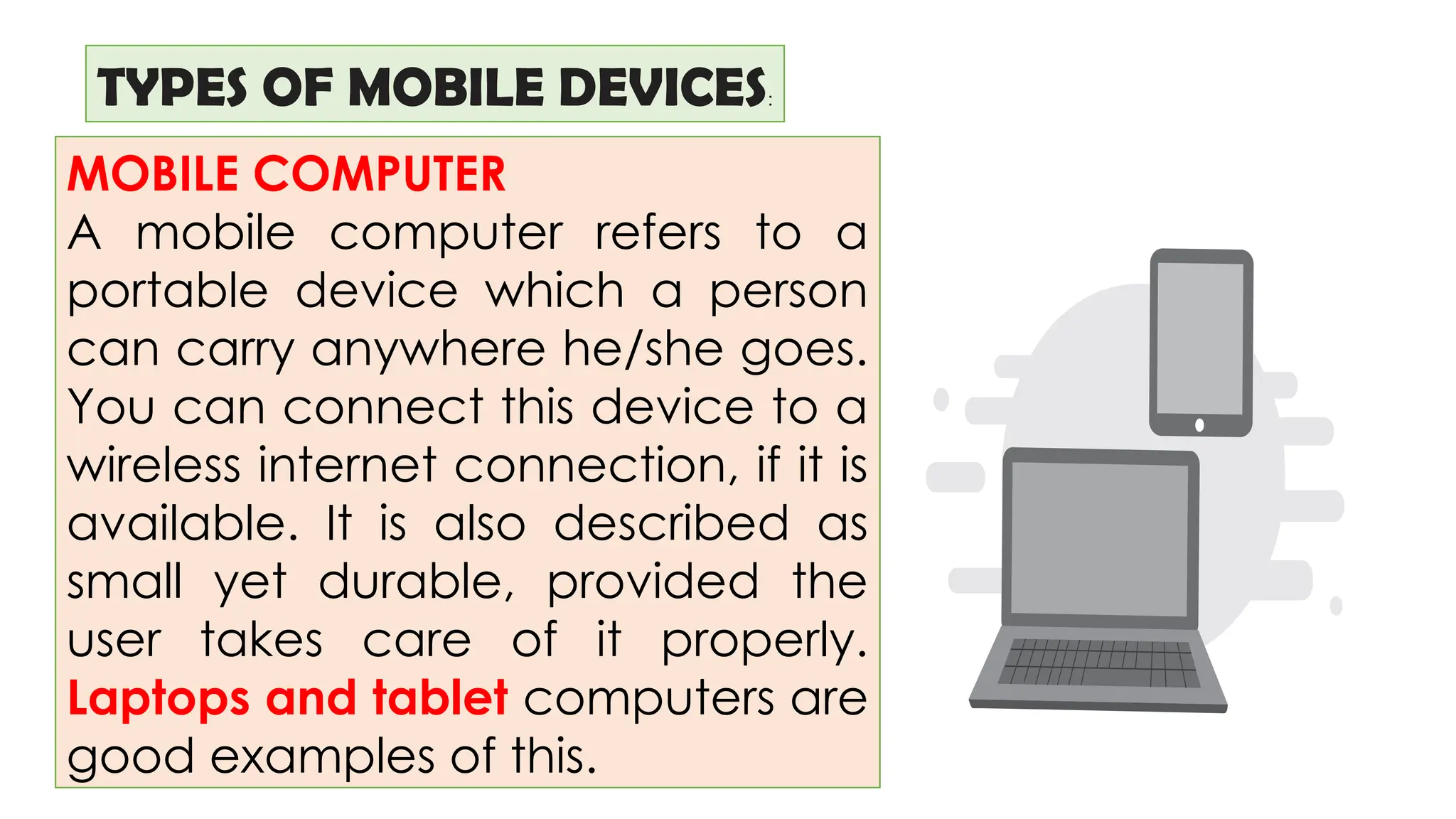 TYPES OF MOBILE DEVICES:
MOBILE COMPUTER
A mobile computer refers to a
portable device which a person
can carry anywhere he/she goes.
You can connect this device to a
wireless internet connection, if it is
available. It is also described as
small yet durable, provided the
user takes care of it properly.
Laptops and tablet computers are
good examples of this.
 