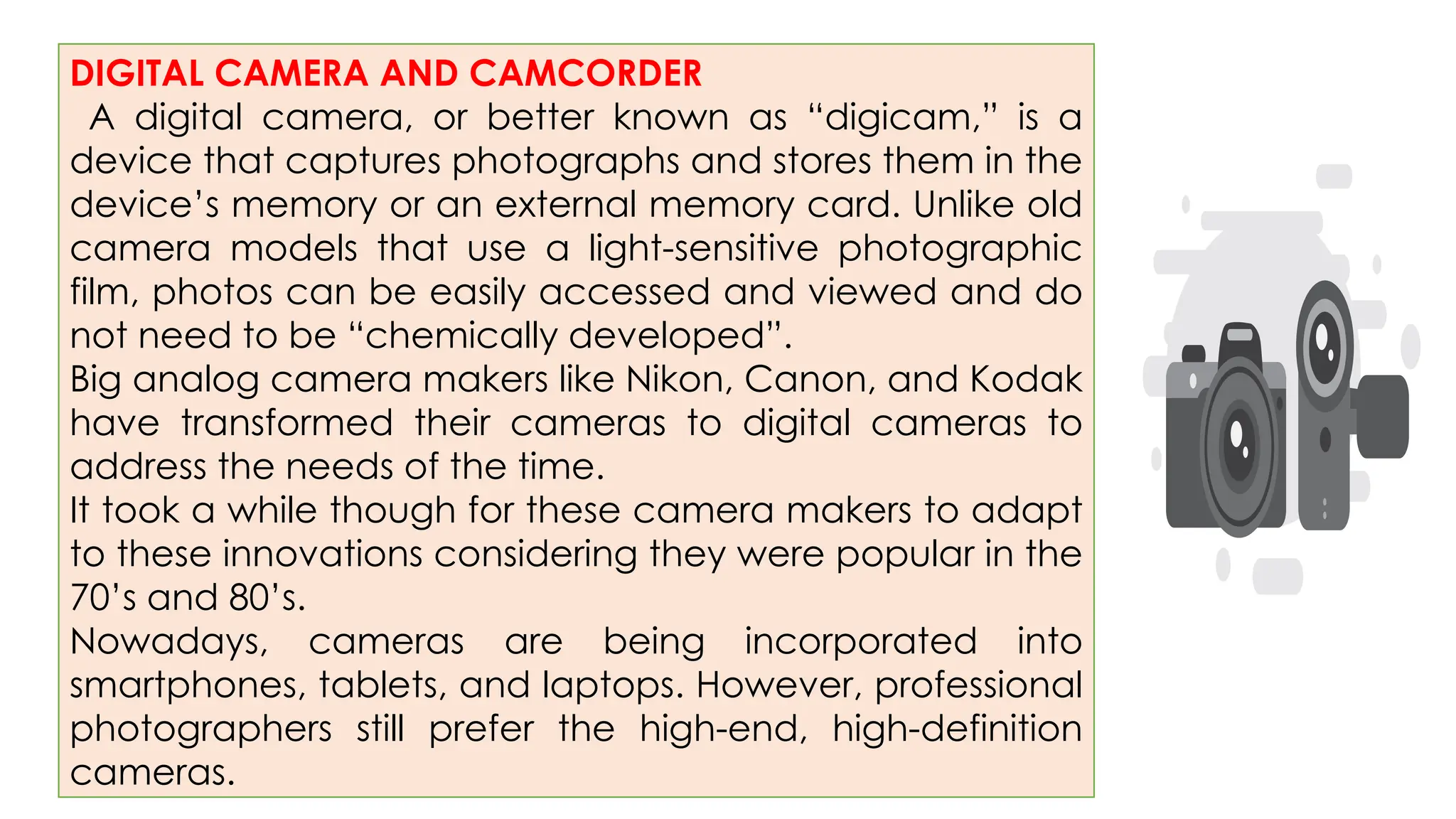 DIGITAL CAMERA AND CAMCORDER
A digital camera, or better known as “digicam,” is a
device that captures photographs and stores them in the
device’s memory or an external memory card. Unlike old
camera models that use a light-sensitive photographic
film, photos can be easily accessed and viewed and do
not need to be “chemically developed”.
Big analog camera makers like Nikon, Canon, and Kodak
have transformed their cameras to digital cameras to
address the needs of the time.
It took a while though for these camera makers to adapt
to these innovations considering they were popular in the
70’s and 80’s.
Nowadays, cameras are being incorporated into
smartphones, tablets, and laptops. However, professional
photographers still prefer the high-end, high-definition
cameras.
 