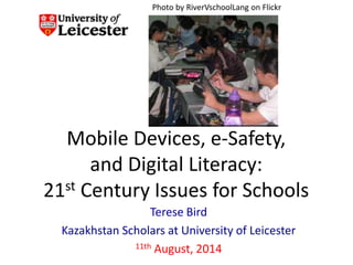 Mobile Devices, e-Safety,
and Digital Literacy:
21st Century Issues for Schools
Terese Bird
Kazakhstan Scholars at University of Leicester
11th August, 2014
Photo by RiverVschoolLang on Flickr
 