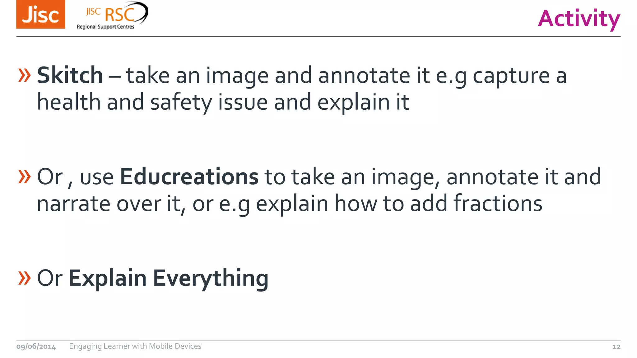 Activity
»Skitch – take an image and annotate it e.g capture a
health and safety issue and explain it
»Or , use Educreations to take an image, annotate it and
narrate over it, or e.g explain how to add fractions
»Or Explain Everything
09/06/2014 Engaging Learner with Mobile Devices 12
 
