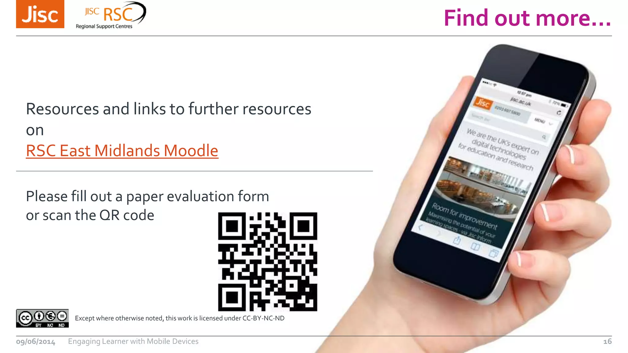 Find out more…
09/06/2014 Engaging Learner with Mobile Devices 16
Except where otherwise noted, this work is licensed under CC-BY-NC-ND
Resources and links to further resources
on
RSC East Midlands Moodle
Please fill out a paper evaluation form
or scan the QR code
 