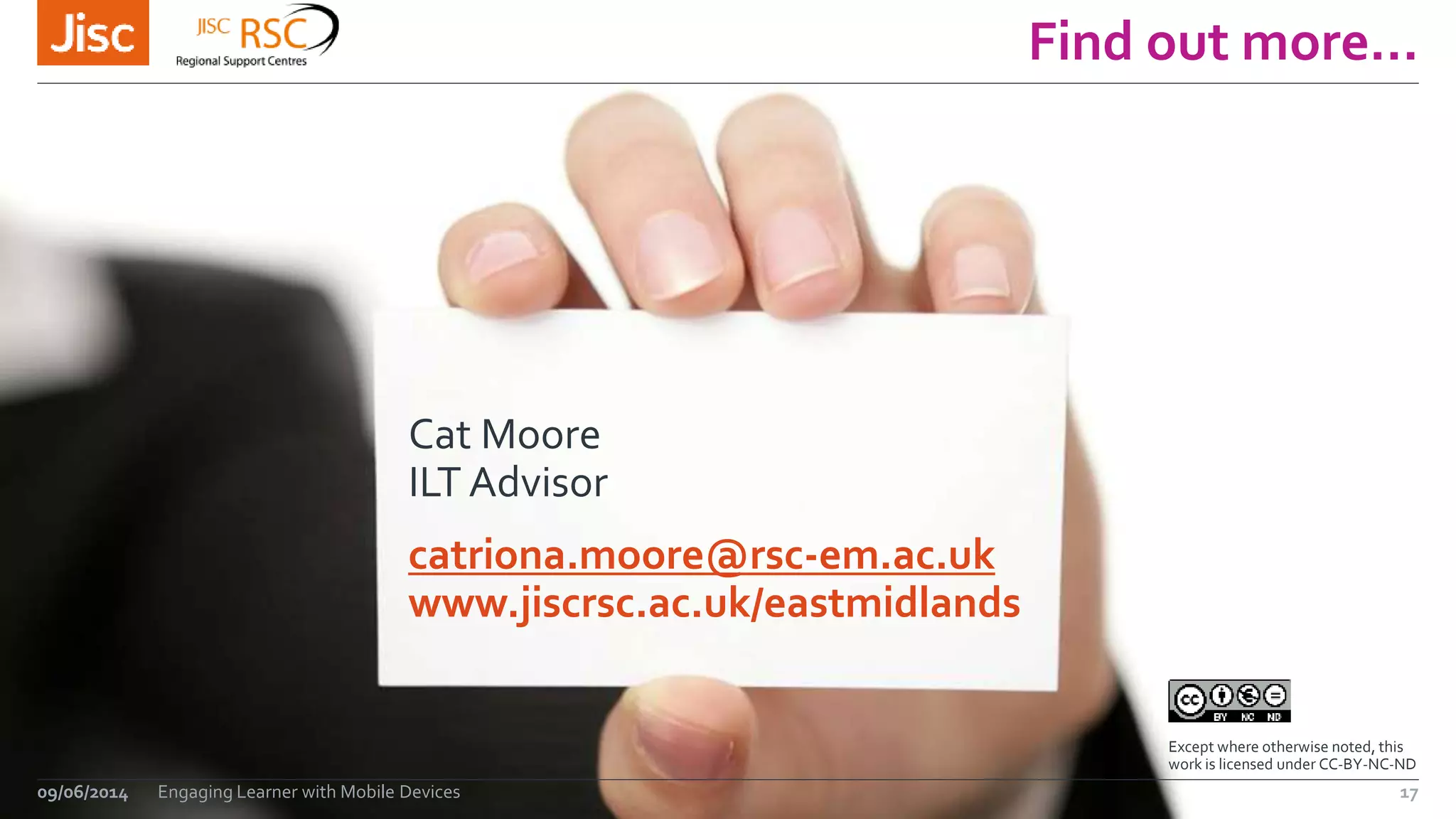 Find out more…
09/06/2014 Engaging Learner with Mobile Devices 17
Cat Moore
ILT Advisor
catriona.moore@rsc-em.ac.uk
www.jiscrsc.ac.uk/eastmidlands
Except where otherwise noted, this
work is licensed under CC-BY-NC-ND
 