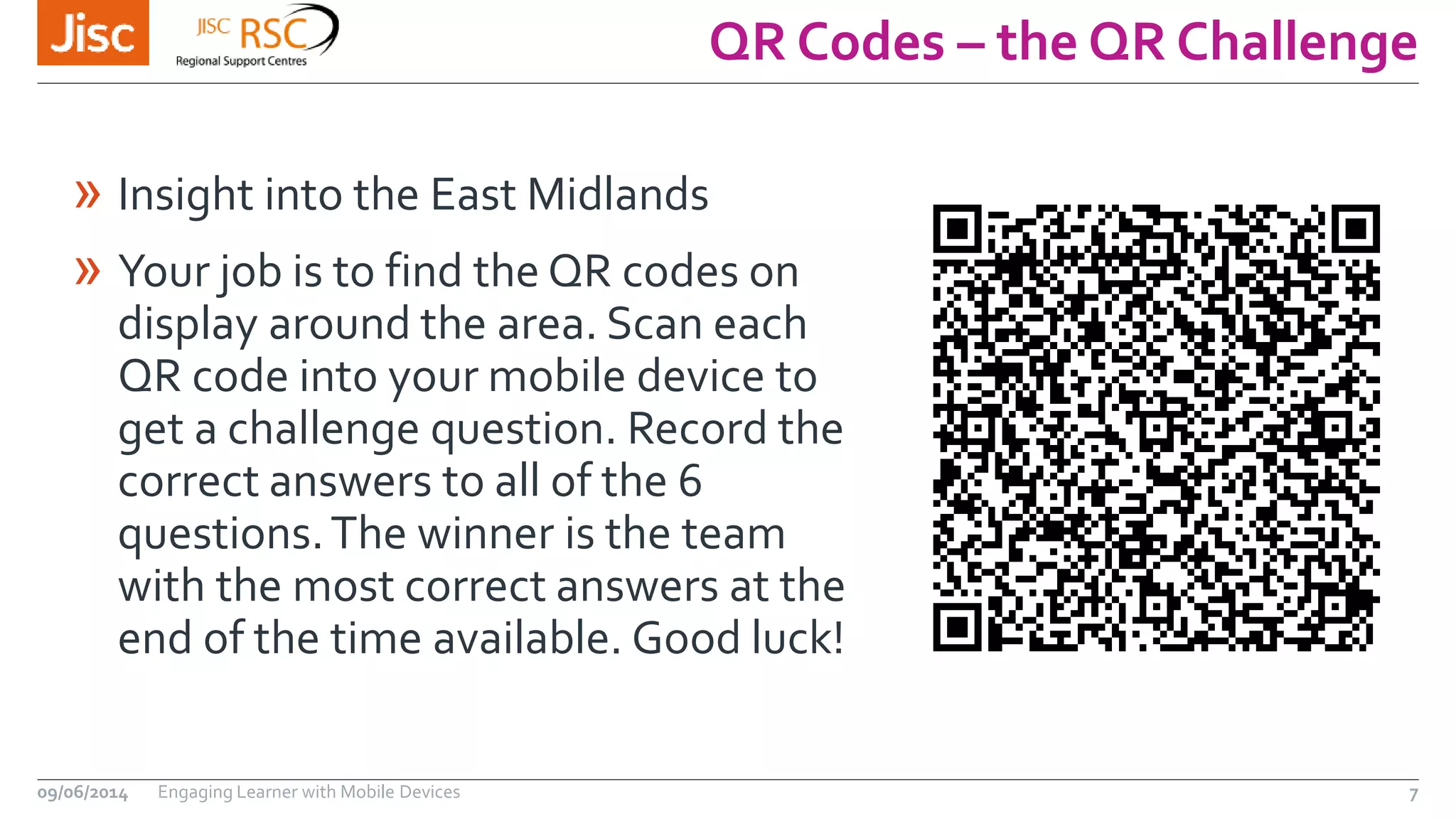 QR Codes – the QR Challenge
09/06/2014 Engaging Learner with Mobile Devices 7
» Insight into the East Midlands
» Your job is to find the QR codes on
display around the area. Scan each
QR code into your mobile device to
get a challenge question. Record the
correct answers to all of the 6
questions.The winner is the team
with the most correct answers at the
end of the time available. Good luck!
 