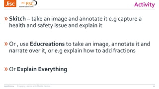 Activity
»Skitch – take an image and annotate it e.g capture a
health and safety issue and explain it
»Or , use Educreations to take an image, annotate it and
narrate over it, or e.g explain how to add fractions
»Or Explain Everything
09/06/2014 Engaging Learner with Mobile Devices 12
 