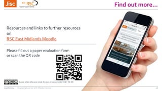 Find out more…
09/06/2014 Engaging Learner with Mobile Devices 16
Except where otherwise noted, this work is licensed under CC-BY-NC-ND
Resources and links to further resources
on
RSC East Midlands Moodle
Please fill out a paper evaluation form
or scan the QR code
 