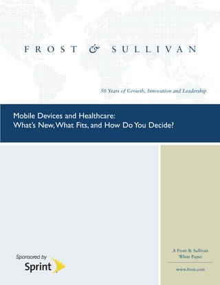 50 Years of Growth, Innovation and Leadership




Mobile Devices and Healthcare:
What’s New, What Fits, and How Do You Decide?




                                                      A Frost & Sullivan
                                                         White Paper

                                                        www.frost.com
 