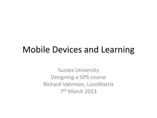 Mobile Devices and Learning

           Sussex University
        Designing a GPS course
     Richard Vahrman, LocoMatrix
            7th March 2013
 