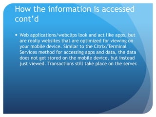 How the information is accessed
cont’d
 Web applications/webclips look and act like apps, but
  are really websites that are optimized for viewing on
  your mobile device. Similar to the Citrix/Terminal
  Services method for accessing apps and data, the data
  does not get stored on the mobile device, but instead
  just viewed. Transactions still take place on the server.
 