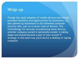 Wrap-up
Though the rapid adoption of mobile devices had initially
provided flexibility and opportunities for businesses, it's
also opened up businesses to old fashioned computer
security risks, just on a newer class of devices. The
methodology for securely incorporating these devices,
whether company-owned or personally owned, is taking
shape and should become a part of your overall IT
strategy, in the same way you'd secure a desktop or laptop
computer.
 