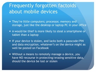 Frequently forgotten factoids
about mobile devices
 They’re little computers; processor, memory and
  storage, just like the desktop or laptop PC in your office

 A would-be thief is more likely to steal a smartphone or
  tablet than a laptop

 If your device is stolen, and lacks both a passcode/PIN
  and data encryption, whatever’s on the device might as
  well be posted on Facebook

 Without a means to remotely manage a device, you
  have NO recourse in protecting/erasing sensitive data,
  should the device be lost or stolen
 