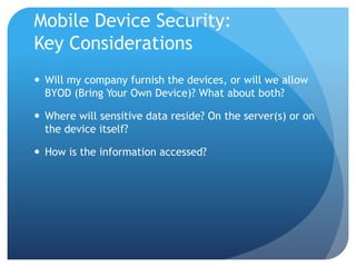 Mobile Device Security:
Key Considerations
 Will my company furnish the devices, or will we allow
  BYOD (Bring Your Own Device)? What about both?

 Where will sensitive data reside? On the server(s) or on
  the device itself?

 How is the information accessed?
 