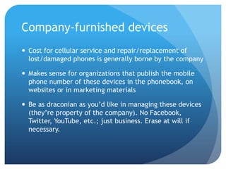 Company-furnished devices
 Cost for cellular service and repair/replacement of
  lost/damaged phones is generally borne by the company

 Makes sense for organizations that publish the mobile
  phone number of these devices in the phonebook, on
  websites or in marketing materials

 Be as draconian as you’d like in managing these devices
  (they’re property of the company). No Facebook,
  Twitter, YouTube, etc.; just business. Erase at will if
  necessary.
 