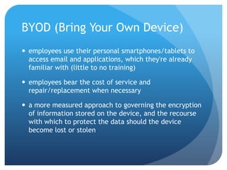 BYOD (Bring Your Own Device)
 employees use their personal smartphones/tablets to
  access email and applications, which they're already
  familiar with (little to no training)

 employees bear the cost of service and
  repair/replacement when necessary

 a more measured approach to governing the encryption
  of information stored on the device, and the recourse
  with which to protect the data should the device
  become lost or stolen
 