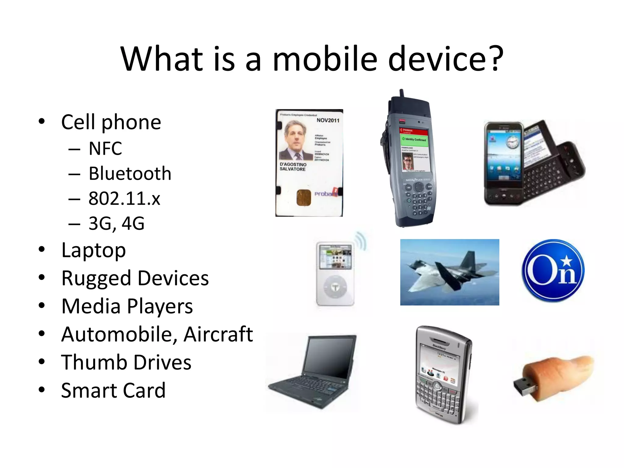 What is a mobile device?
• Cell phone
    –   NFC
    –   Bluetooth
    –   802.11.x
    –   3G, 4G
•   Laptop
•   Rugged Devices
•   Media Players
•   Automobile, Aircraft
•   Thumb Drives
•   Smart Card
 