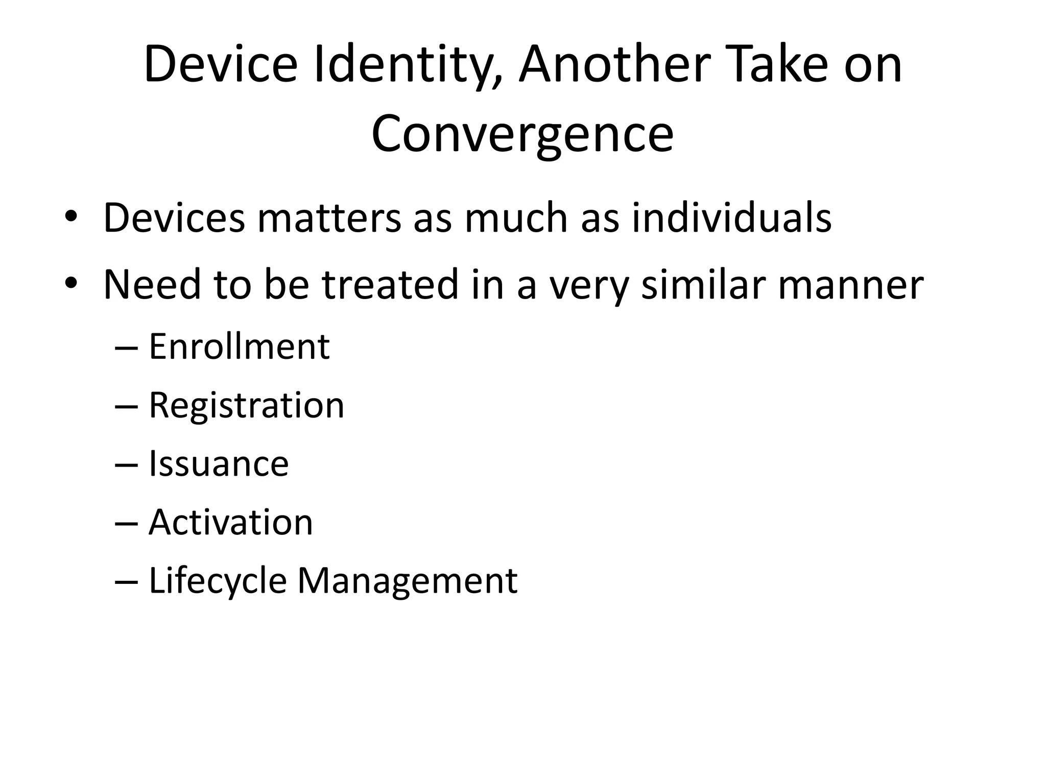 Device Identity, Another Take on
             Convergence
• Devices matters as much as individuals
• Need to be treated in a very similar manner
  – Enrollment
  – Registration
  – Issuance
  – Activation
  – Lifecycle Management
 