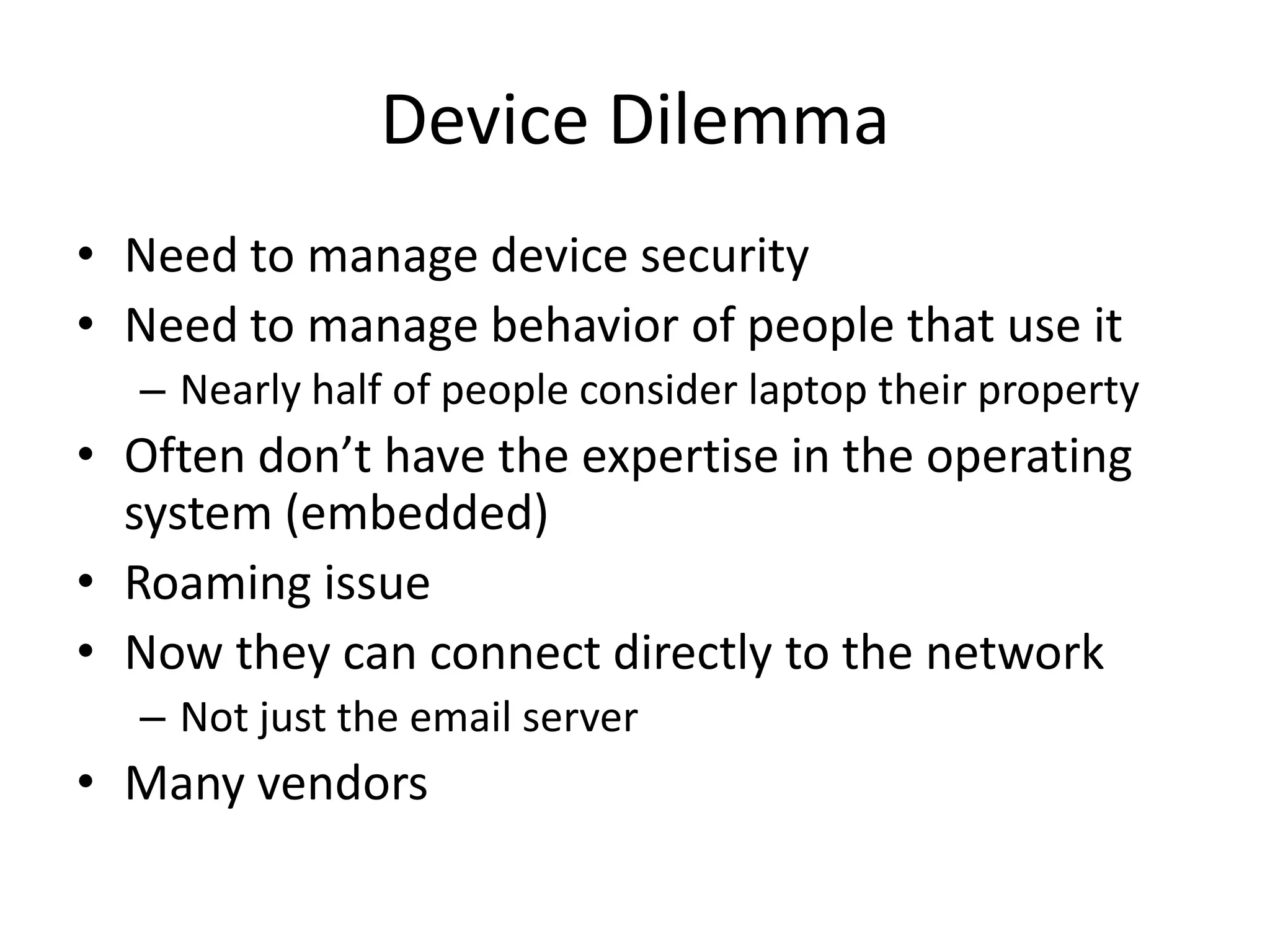 Device Dilemma
• Need to manage device security
• Need to manage behavior of people that use it
  – Nearly half of people consider laptop their property
• Often don’t have the expertise in the operating
  system (embedded)
• Roaming issue
• Now they can connect directly to the network
  – Not just the email server
• Many vendors
 