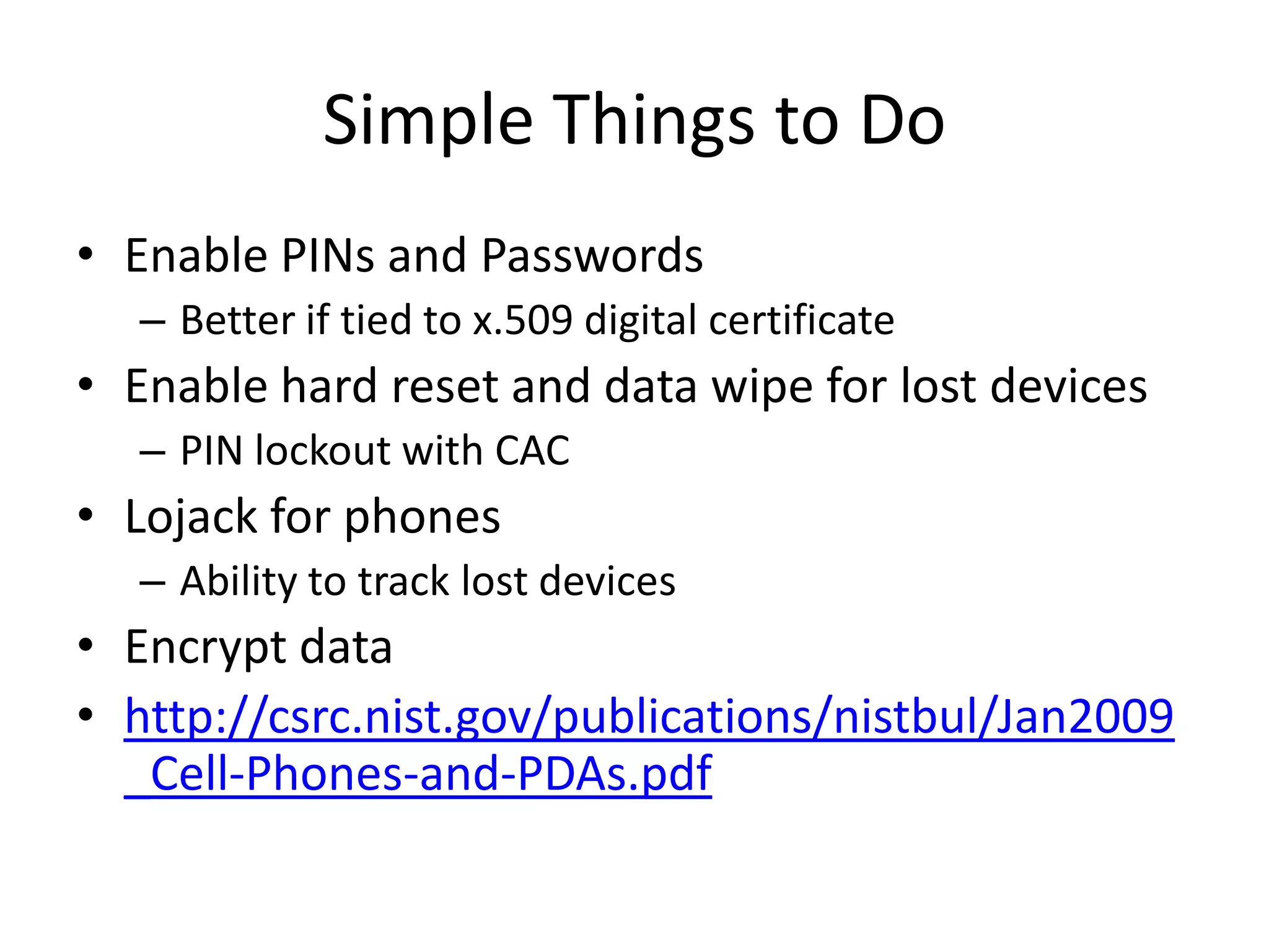 Simple Things to Do
• Enable PINs and Passwords
  – Better if tied to x.509 digital certificate
• Enable hard reset and data wipe for lost devices
  – PIN lockout with CAC
• Lojack for phones
  – Ability to track lost devices
• Encrypt data
• http://csrc.nist.gov/publications/nistbul/Jan2009
  _Cell-Phones-and-PDAs.pdf
 