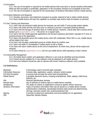 4.3 Encryption
       4.3.1 The use of encryption is required for all mobile devices that must store or access sensitive information.
       While full disk encryption is preferable, application or file encryption solutions are acceptable at this time.
       4.3.2 The use of encryption is required for the transmission of sensitive information to/from mobile devices.

4.4 Incident Detection and Response
        4.4.1 Develop, document, and implement procedure to quickly respond to lost or stolen mobile devices.
        4.4.2 Every mobile device will have the capability to remotely wipe and/or track its location on demand.

4.5 User Training and Awareness
       4.5.1 Users that use personal mobile devices for business use will notify IT and provide system details.
       4.5.2 Users will review all links and URLs prior to clicking to prevent a successful phishing attempt.
       4.5.3 Users will limit storage of sensitive data on mobile devices. However, critical data that is stored will be
       backed up to [organization name] 's file server on a regular basis.
       4.5.4 Users will only install approved applications and forward suspicious permission requests to IT prior to
       granting access to the application.
       4.5.5 Users will physically secure the mobile device when left unattended. When left in a car, mobile device
       will be hidden from view.
       4.5.6 Users will not allow unattended access to mobile device by another user.
       4.5.7 Users will notify IT immediately if mobile device is lost or stolen.
       4.5.8 Users will return mobile device at the end of employment. At which time, device will be wiped and
       reissued.
       4.5.9 Users critical to [organization name] will not use mobile device while operating a motor vehicle.

4.6 Vulnerability Management
       4.6.1 All mobile device system and application software in use must be identified and documented.
       4.6.2 Critical security updates for in-use software must be deployed to all mobile devices.
       4.6.3 Anti-virus software should be used on devices with known malicious software when available.

5.0 Definitions

Bluetooth                       A technology used to transmit data wirelessly.
Information Resource            Includes data, application, system, network, and/or people.
Full Disk Encryption            A process that encrypts the entire hard drive/partition.
Mobile Device                   A portable electronic device, including smartphones, PDAs, laptops, USB drives,
                                DVD/CD, etc
PIN                             Personal Identification Number
Remote Wipe                     Use of software to destroy data on mobile device remotely.
Sandboxing                      The ability to restrict an application's access to specific device resources.
Sensitive Information           Types of sensitive information that may be stored on a mobile device include:
                                authentication credentials, downloaded sensitive data (email and attachments),
                                call logs, business contact info, location/positional info.
Signing                         A process to determine authenticity and accountability for an application.
SIM                             Subscriber Identity Module




Mobile Device Security Policy                                                                                      Page 2
 