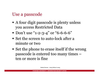 STANFORD UNIVERSITY • INFORMATION SECURITY OFFICE
Use a passcode
§  A four digit passcode is plenty unless
you access Restricted Data
§  Don’t use “1-2-3-4” or “6-6-6-6”
§  Set the screen to auto-lock after a
minute or two
§  Set the phone to erase itself if the wrong
passcode is entered too many times –
ten or more is fine
Mobile Devices – Using Without Losing
 