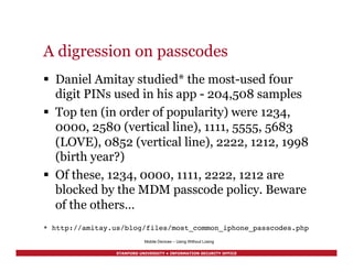 STANFORD UNIVERSITY • INFORMATION SECURITY OFFICE
A digression on passcodes
§  Daniel Amitay studied* the most-used f0ur
digit PINs used in his app - 204,508 samples
§  Top ten (in order of popularity) were 1234,
0000, 2580 (vertical line), 1111, 5555, 5683
(LOVE), 0852 (vertical line), 2222, 1212, 1998
(birth year?)
§  Of these, 1234, 0000, 1111, 2222, 1212 are
blocked by the MDM passcode policy. Beware
of the others…
!
* http://amitay.us/blog/files/most_common_iphone_passcodes.php!
Mobile Devices – Using Without Losing
 