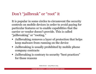 STANFORD UNIVERSITY • INFORMATION SECURITY OFFICE
Don’t “jailbreak” or “root” it
It is popular in some circles to circumvent the security
controls on mobile devices in order to avoid paying for
particular features or to enable capabilities that the
carrier or vendor doesn’t provide. This is called
“jailbreaking” or “rooting.”
§  Jailbreaking removes a layer of protection that helps
keep malware from running on the device
§  Jailbreaking is usually prohibited by mobile phone
company contracts
§  Jailbreaking is contrary to security “best practices”
for those reasons
Mobile Devices – Using Without Losing
 